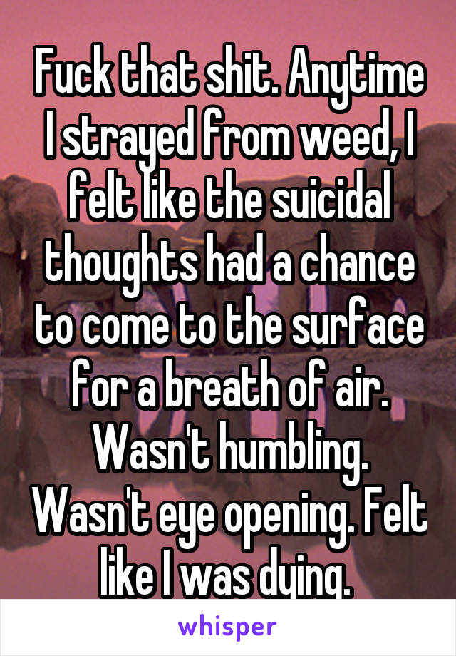 Fuck that shit. Anytime I strayed from weed, I felt like the suicidal thoughts had a chance to come to the surface for a breath of air. Wasn't humbling. Wasn't eye opening. Felt like I was dying. 