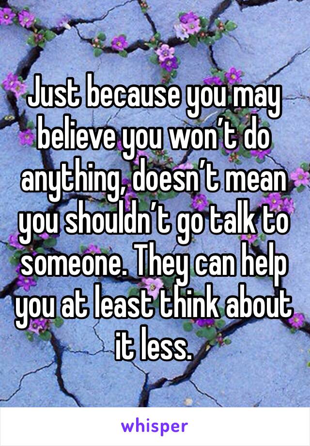 Just because you may believe you won’t do anything, doesn’t mean you shouldn’t go talk to someone. They can help you at least think about it less. 