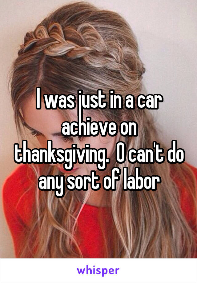 I was just in a car achieve on thanksgiving.  O can't do any sort of labor