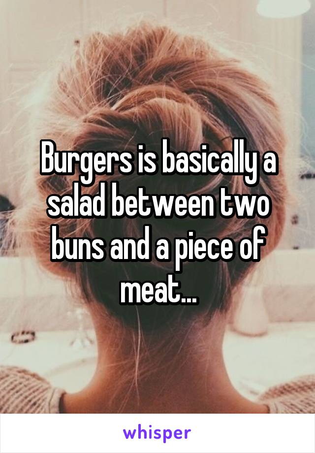 Burgers is basically a salad between two buns and a piece of meat...