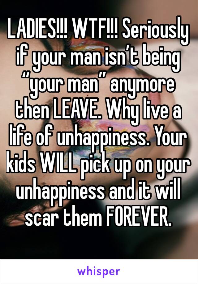 LADIES!!! WTF!!! Seriously if your man isn’t being “your man” anymore then LEAVE. Why live a life of unhappiness. Your kids WILL pick up on your unhappiness and it will scar them FOREVER. 
