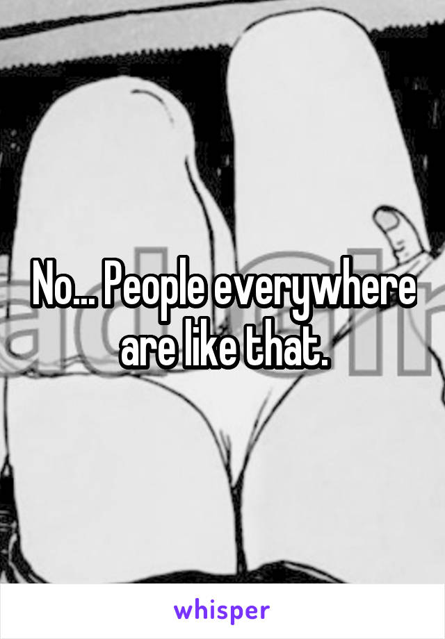No... People everywhere are like that.