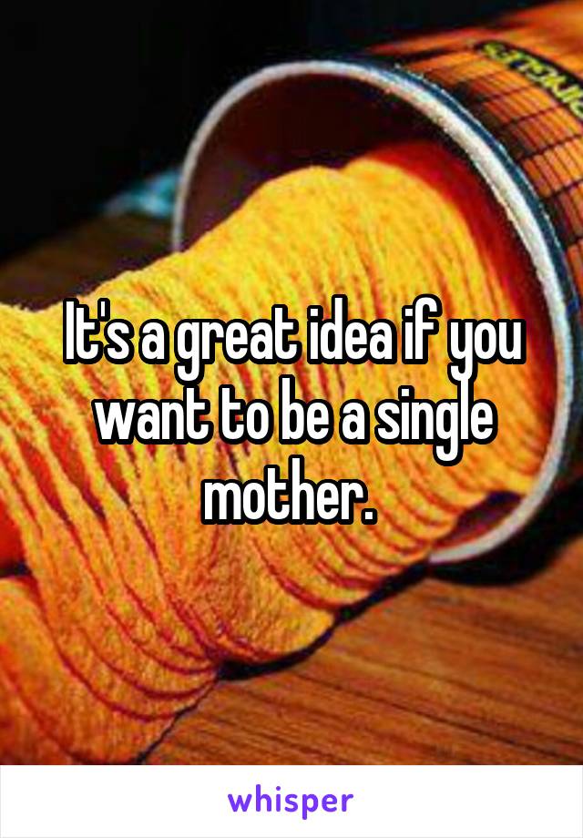 It's a great idea if you want to be a single mother. 