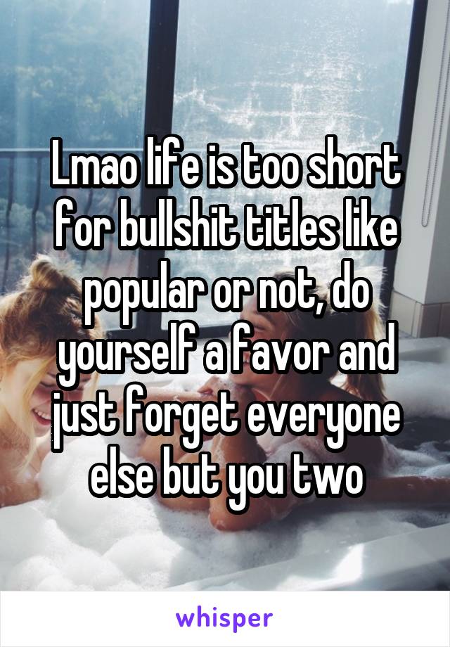 Lmao life is too short for bullshit titles like popular or not, do yourself a favor and just forget everyone else but you two
