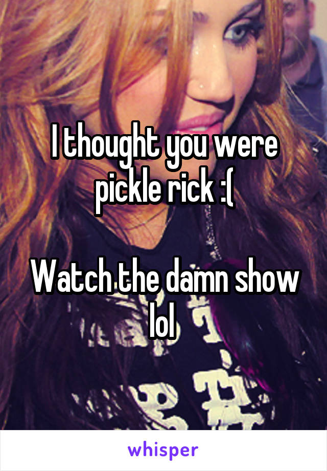 I thought you were pickle rick :(

Watch the damn show lol 