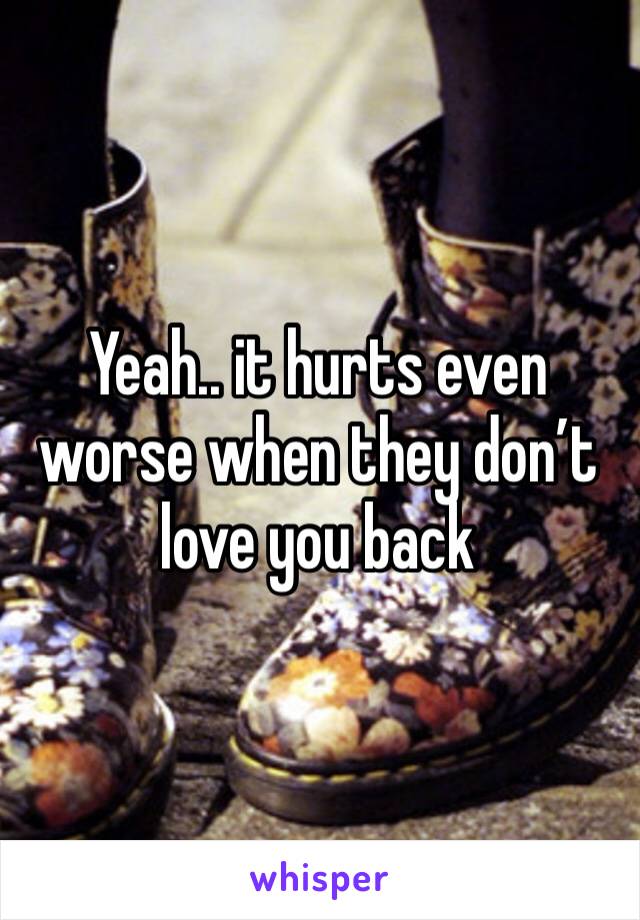Yeah.. it hurts even worse when they don’t love you back 