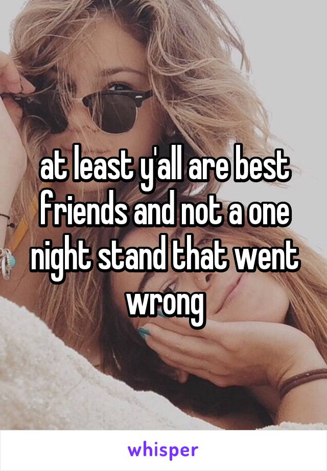 at least y'all are best friends and not a one night stand that went wrong