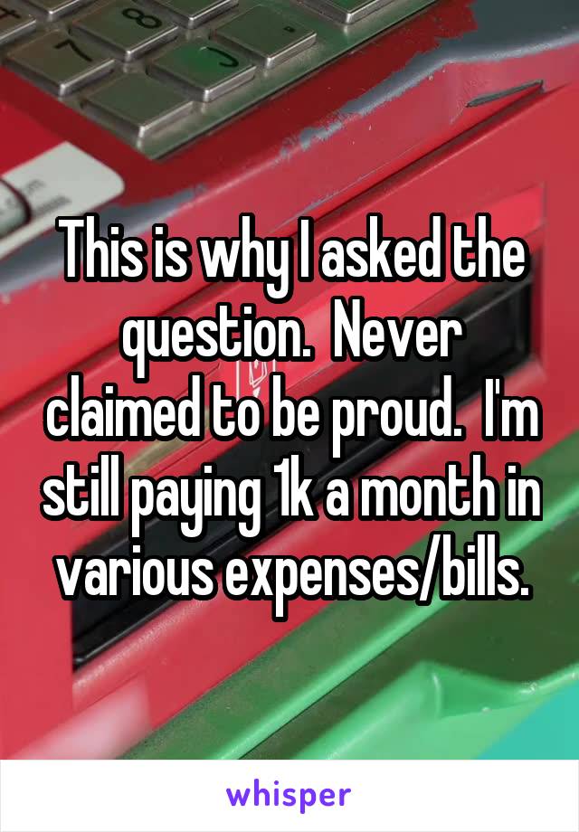 This is why I asked the question.  Never claimed to be proud.  I'm still paying 1k a month in various expenses/bills.