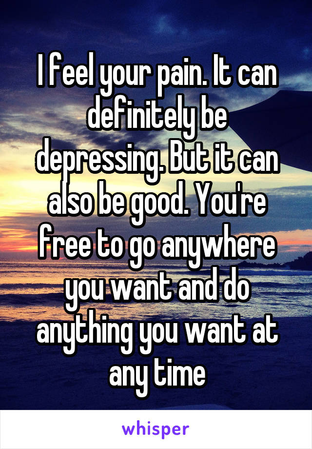 I feel your pain. It can definitely be depressing. But it can also be good. You're free to go anywhere you want and do anything you want at any time