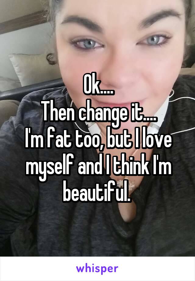Ok....
Then change it....
I'm fat too, but I love myself and I think I'm beautiful. 
