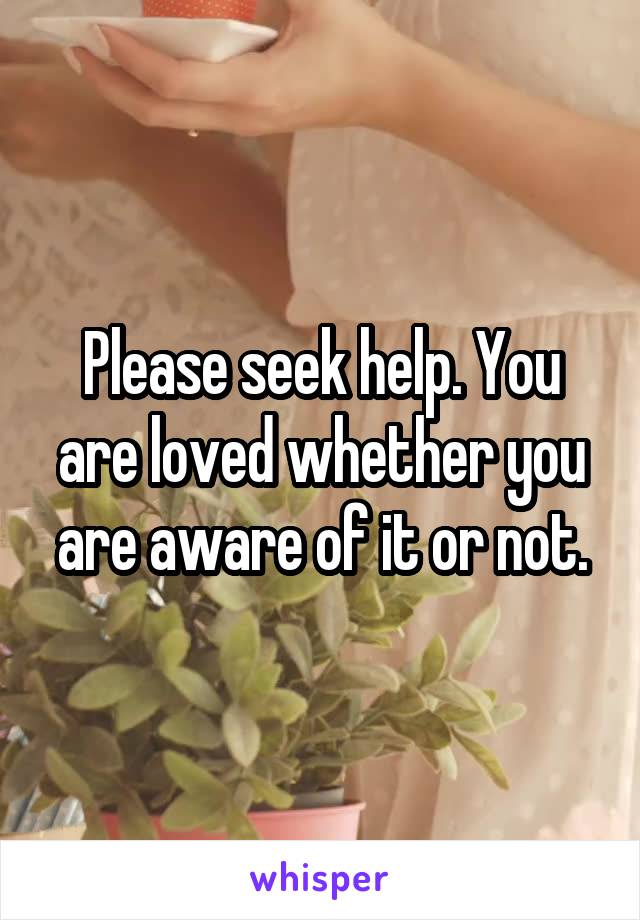Please seek help. You are loved whether you are aware of it or not.