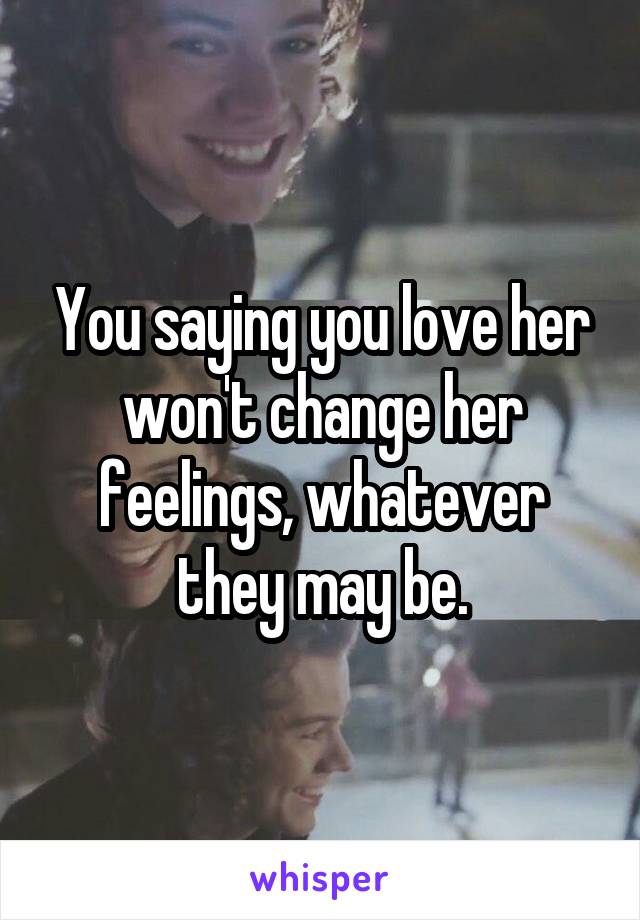 You saying you love her won't change her feelings, whatever they may be.
