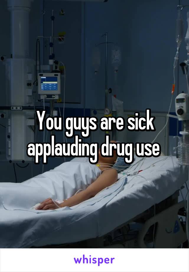You guys are sick applauding drug use 