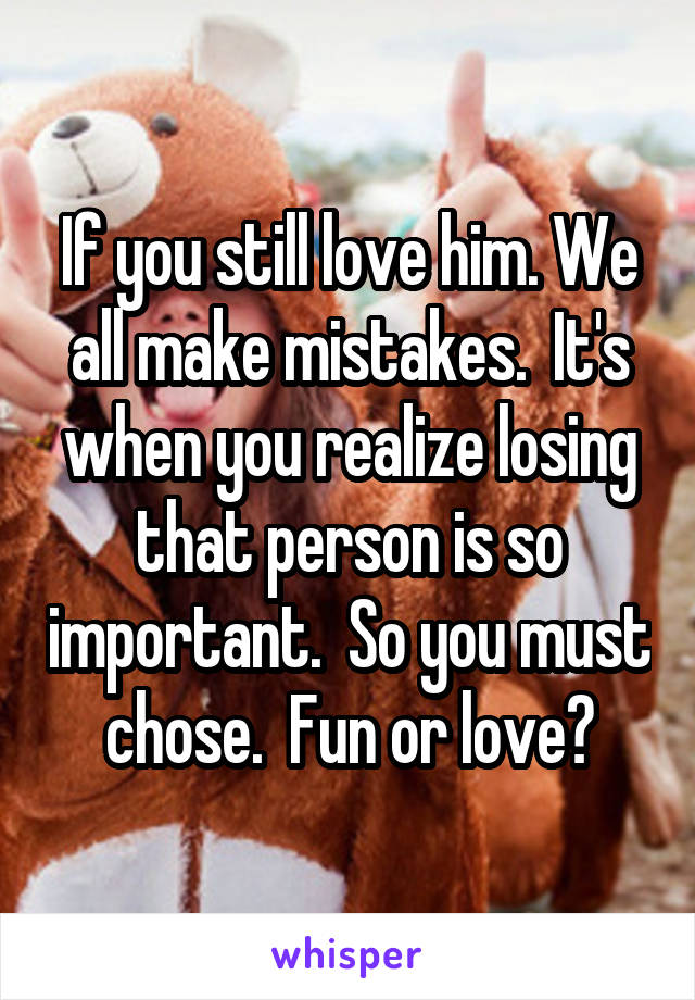 If you still love him. We all make mistakes.  It's when you realize losing that person is so important.  So you must chose.  Fun or love?