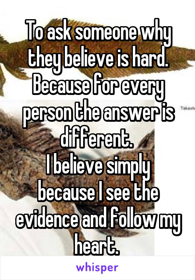 To ask someone why they believe is hard. Because for every person the answer is different. 
I believe simply because I see the evidence and follow my heart. 