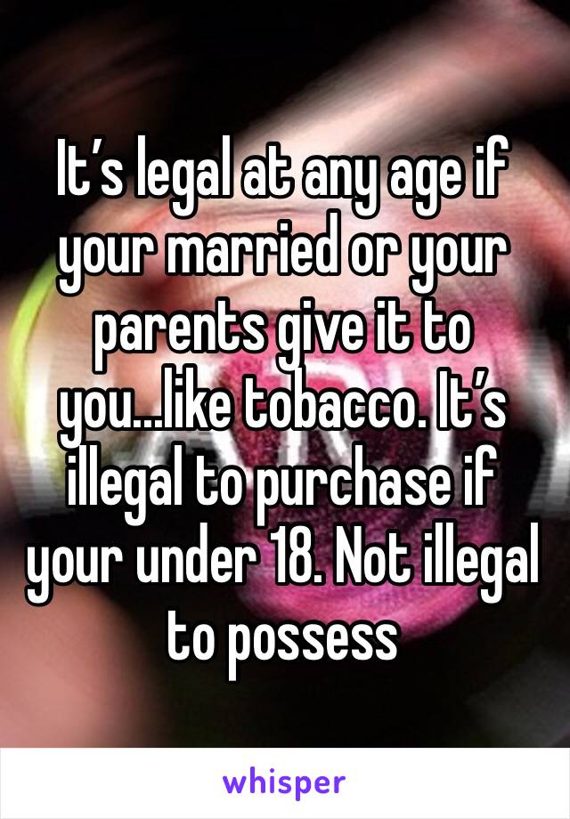 It’s legal at any age if your married or your parents give it to you...like tobacco. It’s illegal to purchase if your under 18. Not illegal to possess