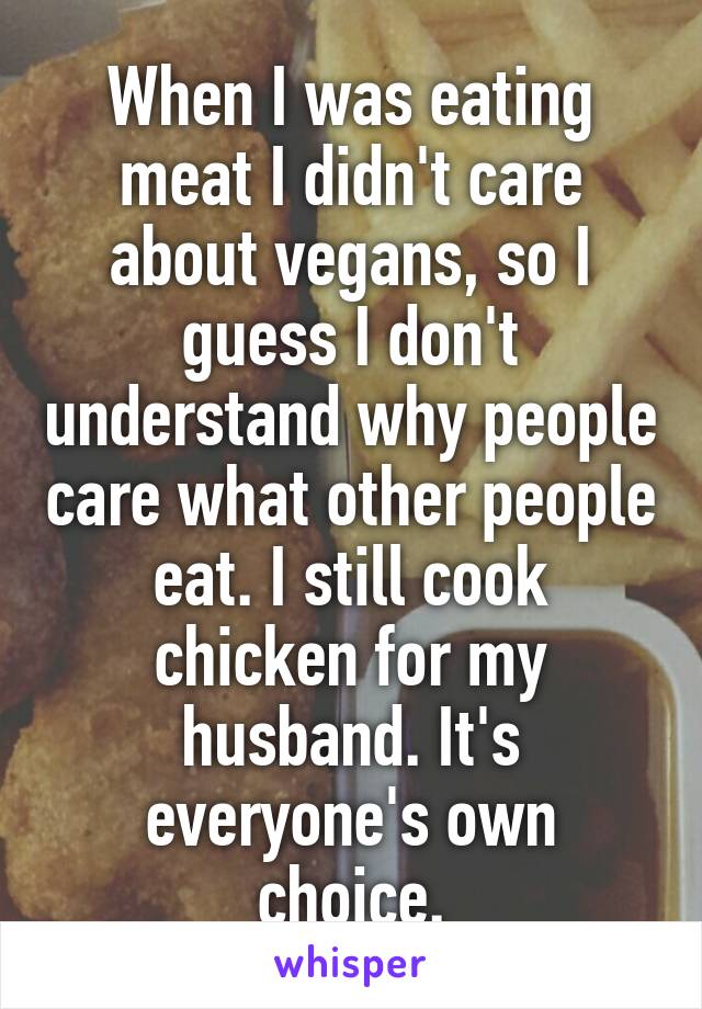When I was eating meat I didn't care about vegans, so I guess I don't understand why people care what other people eat. I still cook chicken for my husband. It's everyone's own choice.