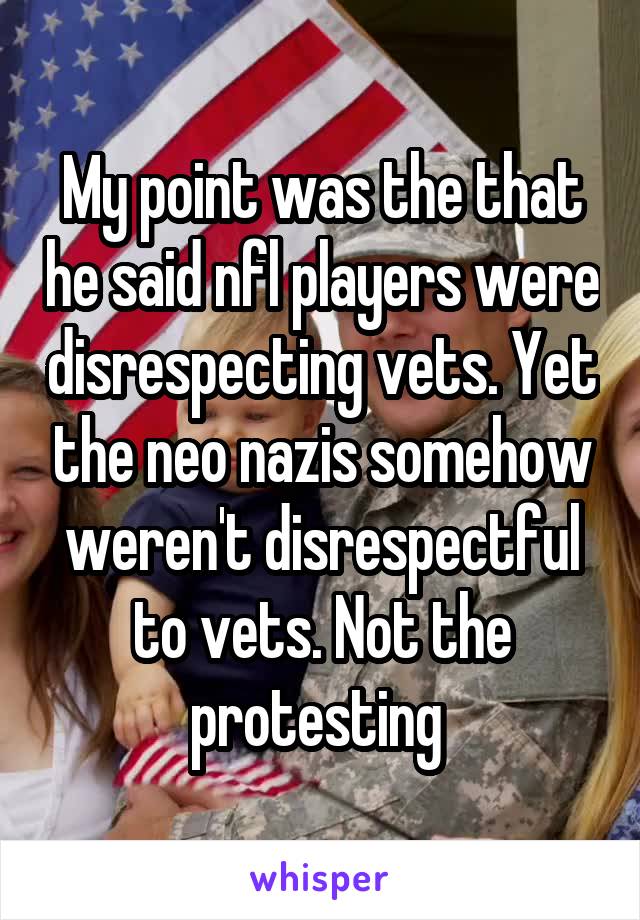 My point was the that he said nfl players were disrespecting vets. Yet the neo nazis somehow weren't disrespectful to vets. Not the protesting 