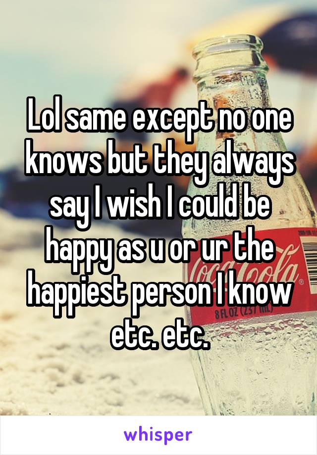 Lol same except no one knows but they always say I wish I could be happy as u or ur the happiest person I know etc. etc.