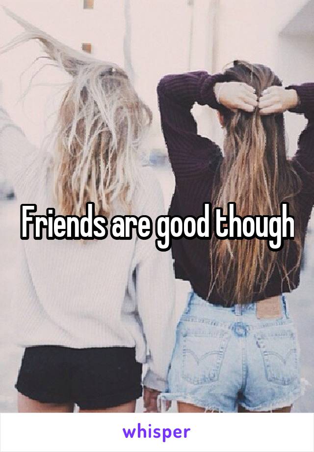 Friends are good though