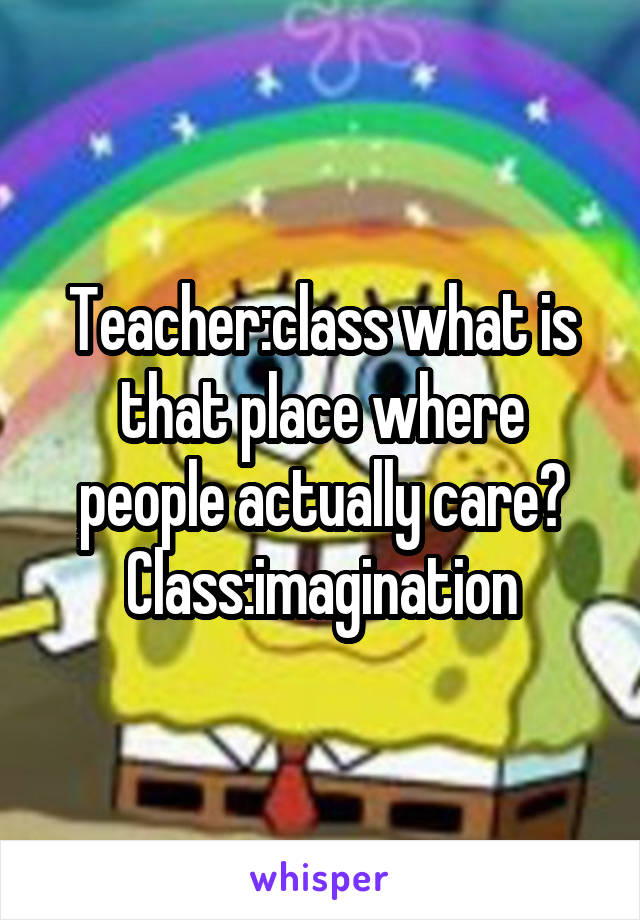 Teacher:class what is that place where people actually care?
Class:imagination
