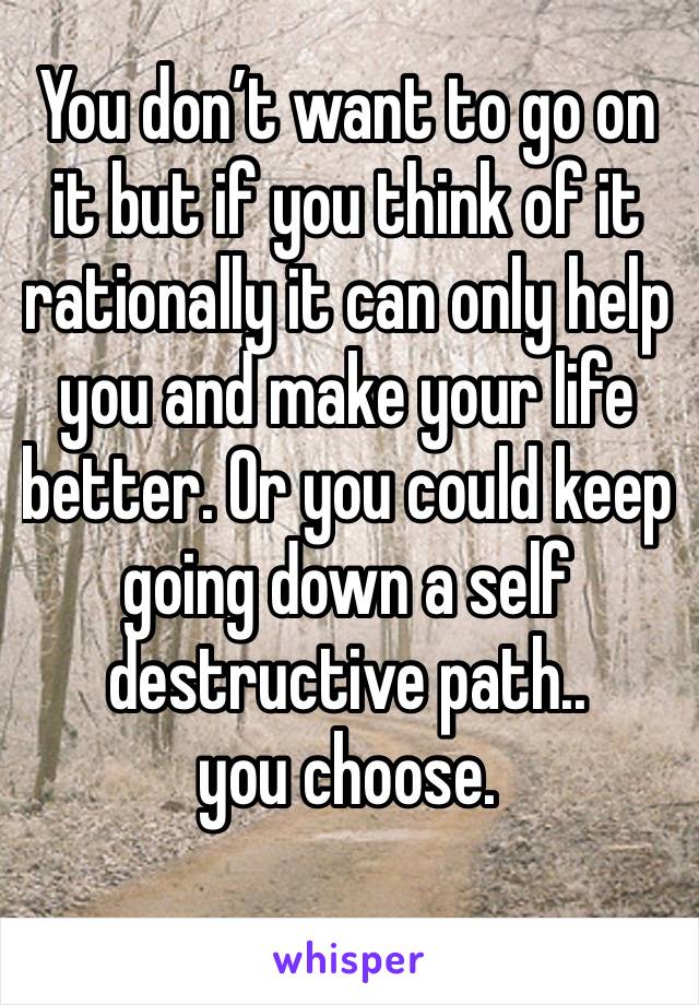 You don’t want to go on it but if you think of it rationally it can only help you and make your life better. Or you could keep going down a self destructive path..
you choose.