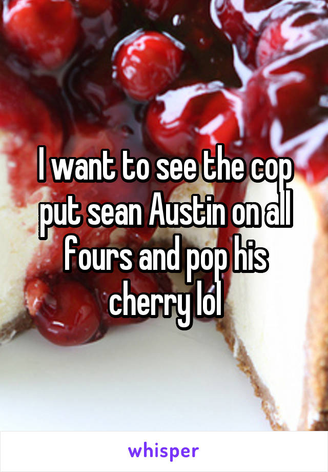 I want to see the cop put sean Austin on all fours and pop his cherry lol