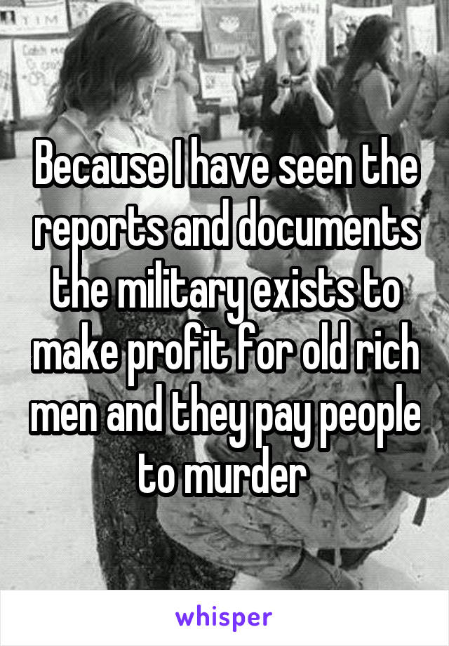 Because I have seen the reports and documents the military exists to make profit for old rich men and they pay people to murder 