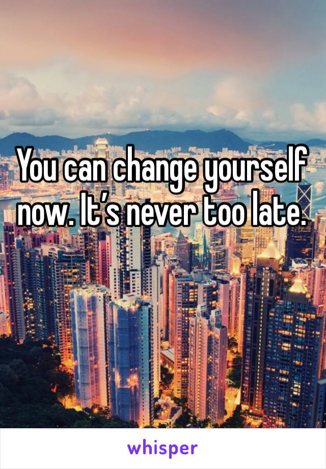 You can change yourself now. It’s never too late.