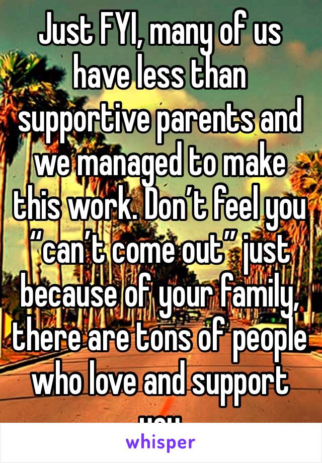 Just FYI, many of us have less than supportive parents and we managed to make this work. Don’t feel you “can’t come out” just because of your family, there are tons of people who love and support you