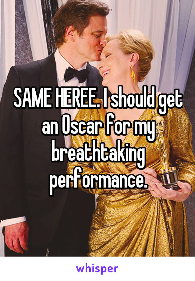 SAME HEREE. I should get an Oscar for my breathtaking performance.