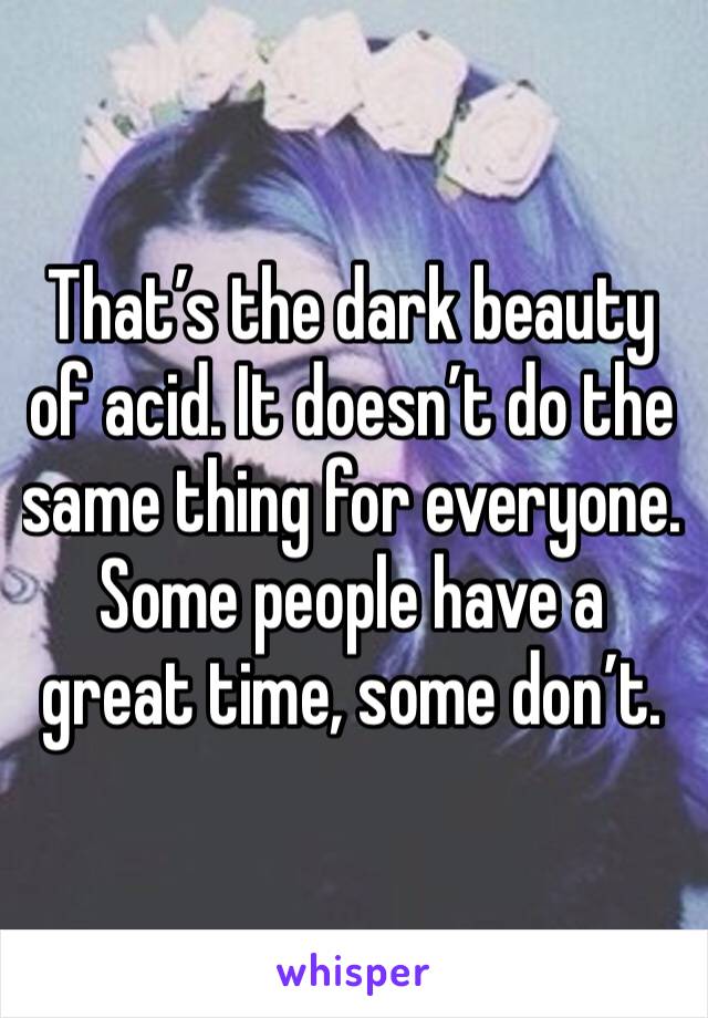 That’s the dark beauty of acid. It doesn’t do the same thing for everyone. Some people have a great time, some don’t. 