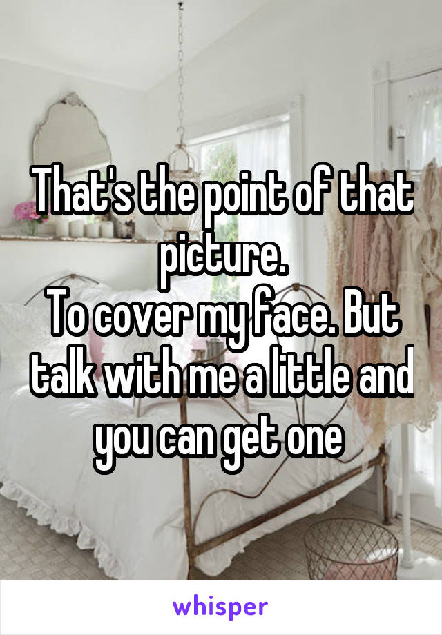 That's the point of that picture.
To cover my face. But talk with me a little and you can get one 