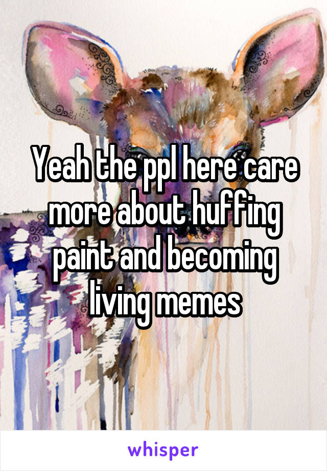 Yeah the ppl here care more about huffing paint and becoming living memes