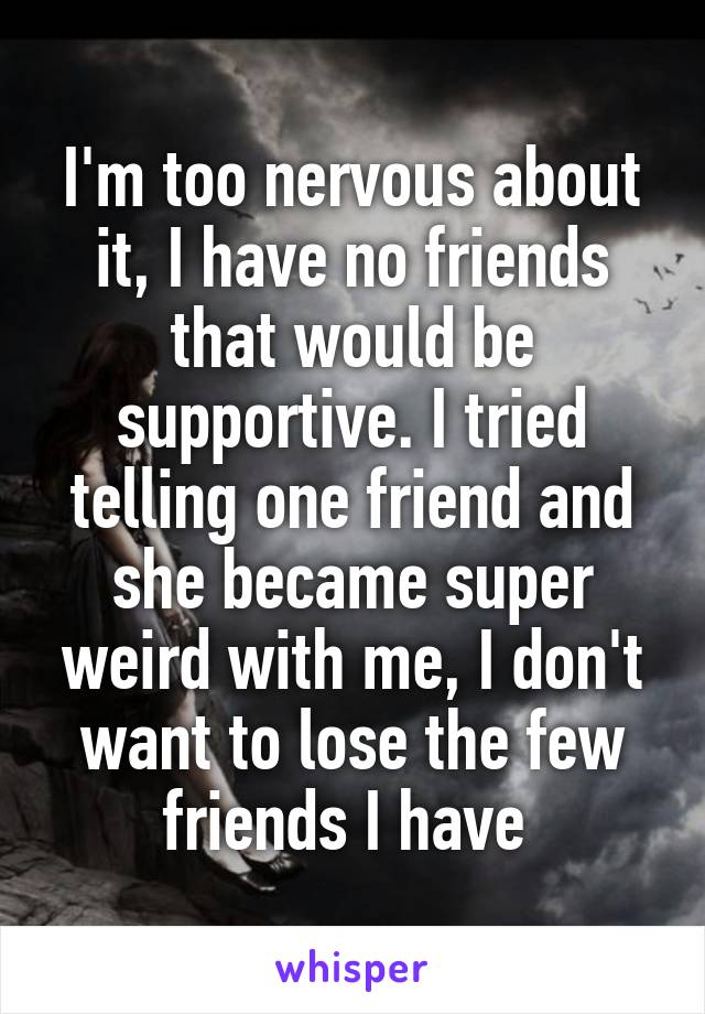 I'm too nervous about it, I have no friends that would be supportive. I tried telling one friend and she became super weird with me, I don't want to lose the few friends I have 