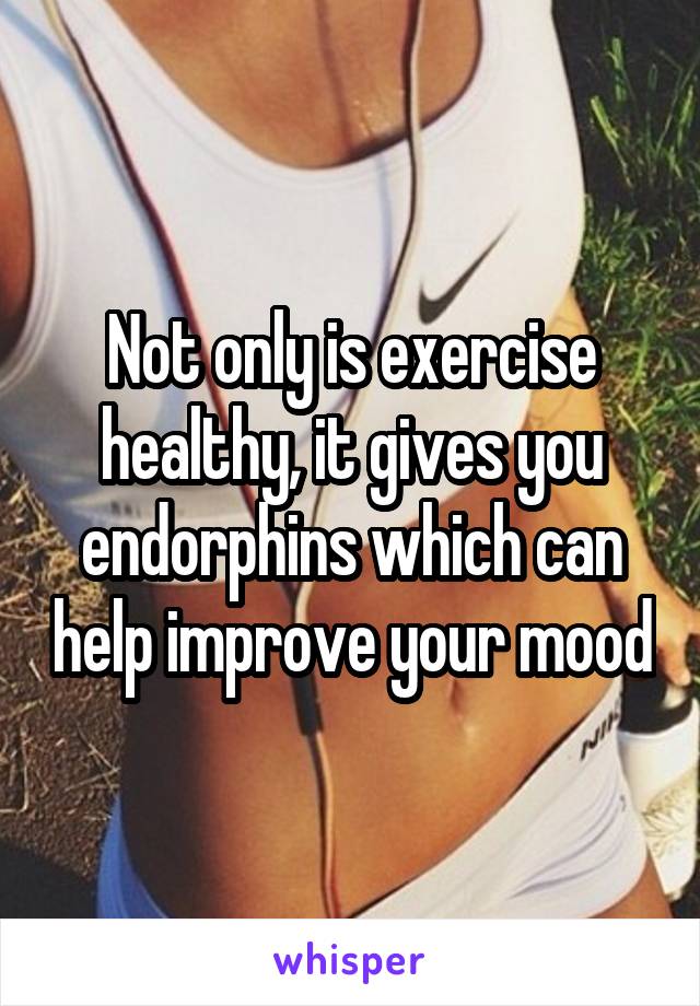 Not only is exercise healthy, it gives you endorphins which can help improve your mood
