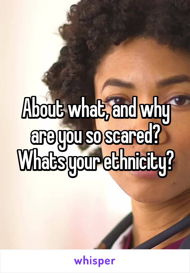 About what, and why are you so scared? Whats your ethnicity?
