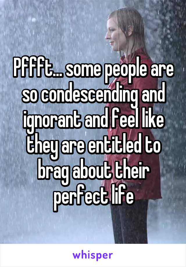 Pffft... some people are so condescending and ignorant and feel like they are entitled to brag about their perfect life