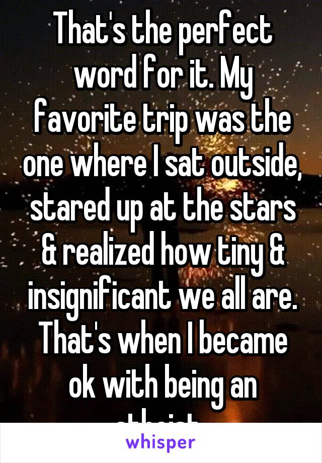 That's the perfect word for it. My favorite trip was the one where I sat outside, stared up at the stars & realized how tiny & insignificant we all are. That's when I became ok with being an atheist. 