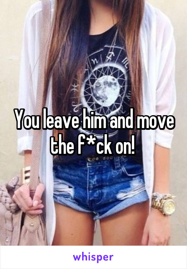 You leave him and move the f*ck on! 