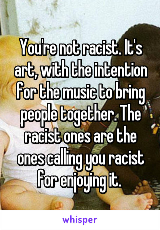 You're not racist. It's art, with the intention for the music to bring people together. The racist ones are the ones calling you racist for enjoying it. 