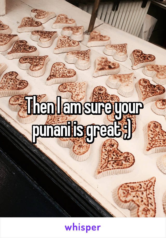 Then I am sure your punani is great ;) 