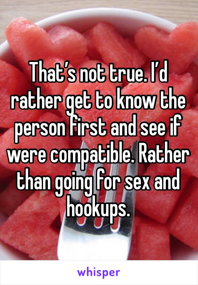 That’s not true. I’d rather get to know the person first and see if were compatible. Rather than going for sex and hookups. 