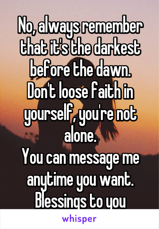 No, always remember that it's the darkest before the dawn.
Don't loose faith in yourself, you're not alone.
You can message me anytime you want.
Blessings to you