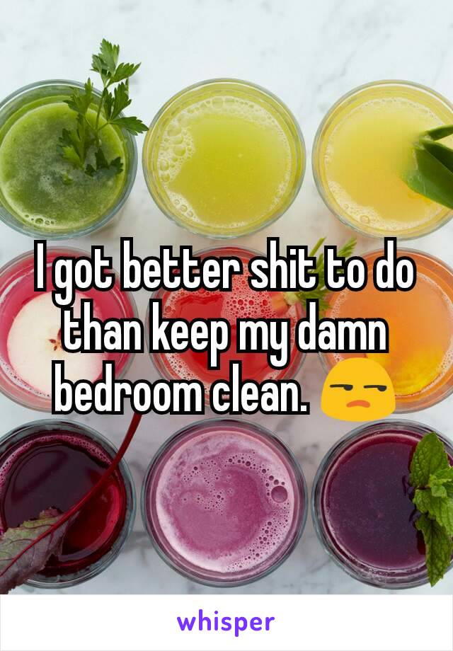 I got better shit to do than keep my damn bedroom clean. 😒