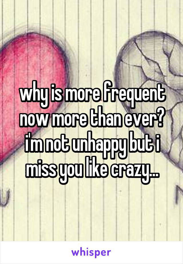 why is more frequent now more than ever? i'm not unhappy but i miss you like crazy...