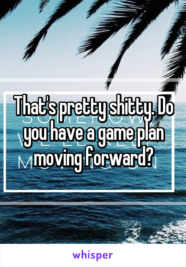 That's pretty shitty. Do you have a game plan moving forward?
