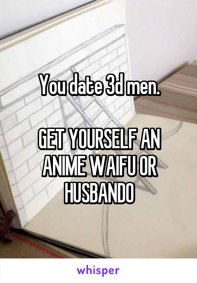 You date 3d men.

GET YOURSELF AN ANIME WAIFU OR HUSBANDO