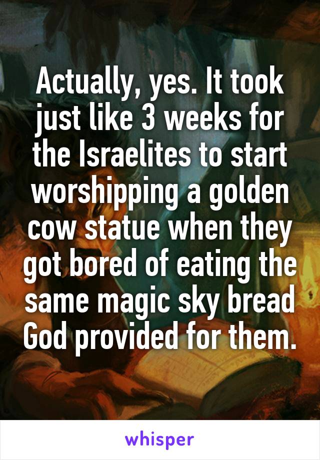 Actually, yes. It took just like 3 weeks for the Israelites to start worshipping a golden cow statue when they got bored of eating the same magic sky bread God provided for them. 