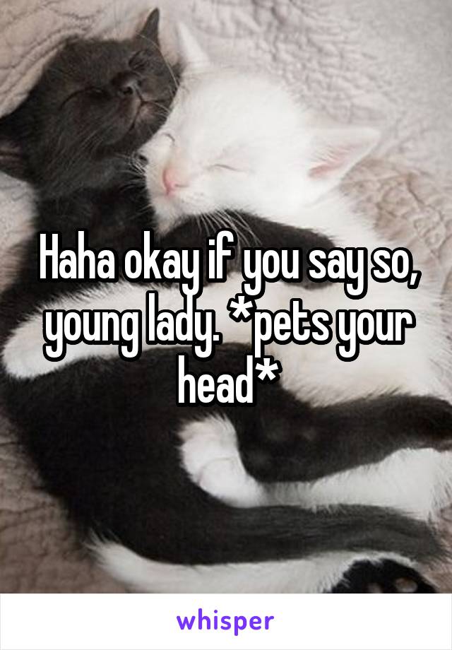 Haha okay if you say so, young lady. *pets your head*